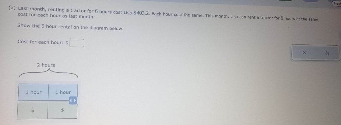 Españ 
(a) Last month, renting a tractor for 6 hours cost Lisa $403.2. Each hour cost the same. This month, Lisa can rent a tractor for 9 hours at the same 
cost for each hour as last month. 
Show the 9 hour rental on the diagram below. 
Cost for each hour : $□
× 5
2 hours
1 hour 1 hour
$ $