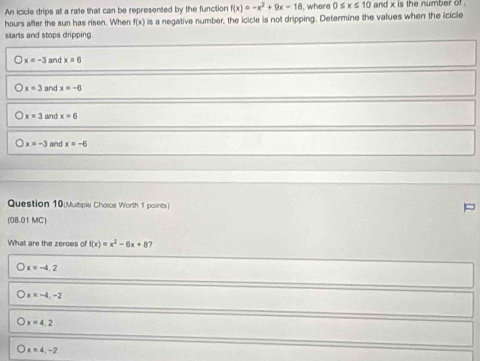An icicle drips at a rate that can be represented by the function f(x)=-x^2+9x-18 , where 0≤ x≤ 10 and x is the number of .
hours after the sun has risen. When f(x) is a negative number, the icicle is not dripping. Determine the values when the icicle
slarts and stops dripping.
x=-3 and x=6
x=3 and x=-6
x=3 and x=6
x=-3 and x=-6
Question 10(Multiple Choice Worth 1 points)
(08.01 MC)
What are the zeroes of f(x)=x^2-6x+8 ?
x=-4.2
x=-4,-2
x=4.2
x=4,-2