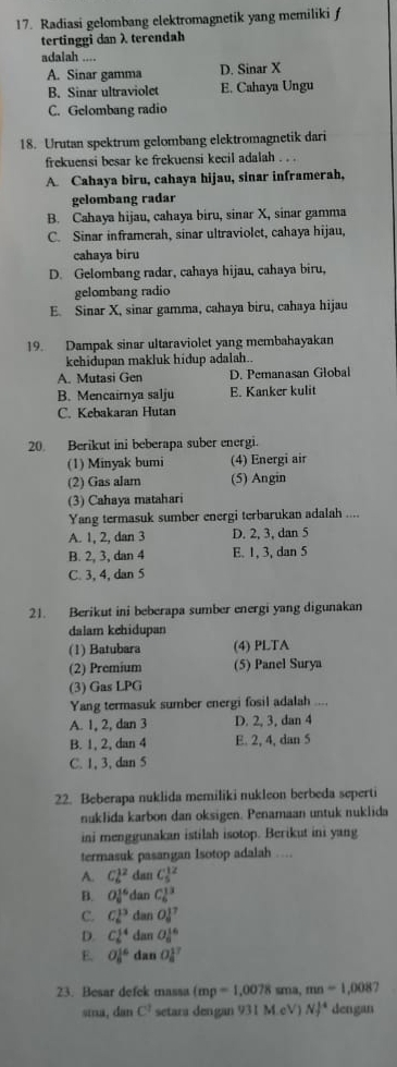 Radiasi gelombang elektromagnetik yang memiliki f
tertinggi dan λ terendah
adalah ....
A. Sinar gamma D. Sinar X
B. Sinar ultraviolet E. Cahaya Ungu
C. Gelombang radio
18. Urutan spektrum gelombang elektromagnetik dari
frekuensi besar ke frekuensi kecil adalah . . .
A. Cahaya biru, cahaya hijau, sinar inframerah,
gelombang radar
B. Cahaya hijau, cahaya biru, sinar X, sinar gamma
C. Sinar inframerah, sinar ultraviolet, cahaya hijau,
cahaya biru
D. Gelombang radar, cahaya hijau, cahaya biru,
gelombang radio
E. Sinar X, sinar gamma, cahaya biru, cahaya hijau
19. Dampak sinar ultaraviolet yang membahayakan
kehidupan makluk hidup adalah..
A. Mutasi Gen D. Pemanasan Global
B. Mencairnya salju E. Kanker kulit
C. Kebakaran Hutan
20. Berikut ini beberapa suber energi.
(1) Minyak bumi (4) Energi air
(2) Gas alam (5) Angin
(3) Cahaya matahari
Yang termasuk sumber energi terbarukan adalah . …
A. 1, 2, dan 3 D. 2, 3, dan 5
B. 2, 3, dan 4 E. 1, 3, dan 5
C. 3, 4, dan 5
21. Berikut ini beberapa sumber energi yang digunakan
dalam kehidupan
(1) Batubara (4) PLTA
(2) Premium (5) Panel Surya
(3) Gas LPG
Yang termasuk sumber energi fosil adalah ....
A. 1, 2, dan 3 D. 2, 3, dan 4
B. 1, 2, dan 4 E. 2, 4, dan 5
C. 1, 3, dan 5
22. Beberapa nuklida memiliki nukleon berbeda seperti
nuklida karbon dan oksigen. Penamaan untuk nuklida
ini menggunakan istilah isotop. Berikut ini yang
termasuk pasangan Isotop adalah …
A. Cl^2 dan C_5^((12)
B. O_8^(16) dan C_6^(13)
C. C_6^(13) dan OJ^7)
D. C_6^((14) dan O_6^(16)
E. O_8^(16) dan O_8^(17)
23. Besar defek massa (mp=1,0078 sma, mn=1,008 a 
sma, dan C^2) setara dengan 931 M.eV) N ^4 dengan