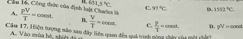 B. 651,5°C. C. 97°C. 
Cầu 16. Công thức của định luật Charles là
D. 1552°C. 
_ 
A.  pV/T = C const. B.  V/T =const. C.  P/T =const. D. pV= const
Câu 17. Hiện tượng nào sau đây liên quan đến quá trình nóng chảy của một chất?
A. Vào mùa hè, nhiệt đô