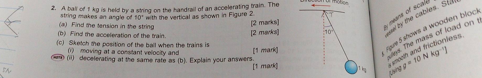 A ball of 1 kg is held by a string on the handrail of an accelerating train. The 
ol motion 
string makes an angle of 10° with the vertical as shown in Figure 2. 
(a) Find the tension in the string 
[2 marks] 
y means of scale 
Figure 5 shows a wooden bloc 
(b) Find the acceleration of the train. 
[2 marks] 10°
assel by the cables. Sta 
(c) Sketch the position of the ball when the trains is 
(i) moving at a constant velocity and [1 mark] 
o (ii) decelerating at the same rate as (b). Explain your answers. 
Bulleys. The mass of load on f 
[Using g=10Nkg^(-1)]
[1 mark] 
s smooth and frictionless
1 kg