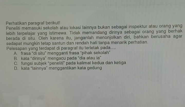 Perhatikan paragraf berikut!
Peneliti memasuki sekolah atau lokasi lainnya bukan sebagai inspektur atau orang yang
lebih terpelajar yang istimewa. Tidak memandang dirinya sebagai orang yang berhak
berada di situ. Oleh karena itu, janganlah menonjolkan diri, bahkan berusaha agar
sedapat mungkin tetap santun dan rendah hati tanpa menarik perhatian.
Pelesapan yang terdapat di paragraf itu terletak pada....
A frasa “di situ” mengganti frasa “pihak sekolah”
B. kata “dirinya” mengacu pada “dia atau ia”
C. fungsi subjek “peneliti” pada kalimat kedua dan ketiga
D. kata “Iainnya” menggantikan kata gedung