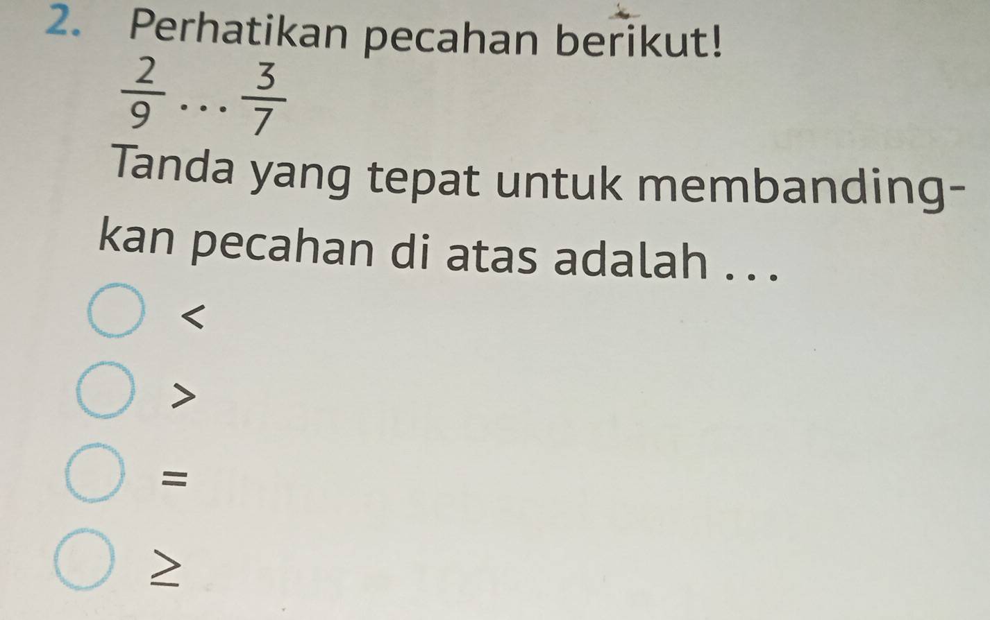 Perhatikan pecahan berikut!
 2/9 . . .  3/7 
Tanda yang tepat untuk membanding-
kan pecahan di atas adalah . ..

=