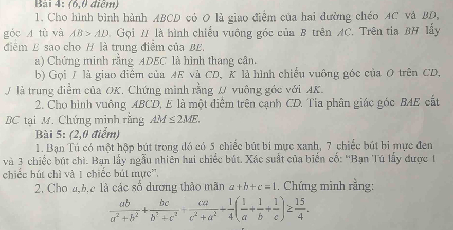 (6,0 điểm) 
1. Cho hình bình hành ABCD có O là giao điểm của hai đường chéo AC và BD, 
góc A tù và AB>AD. Gọi H là hình chiếu vuông góc của B trên AC. Trên tia BH lấy 
điểm E sao cho H là trung điểm của BE. 
a) Chứng minh rằng ADEC là hình thang cân. 
b) Gọi I là giao điểm của AE và CD, K là hình chiếu vuông góc của O trên CD, 
J là trung điểm của OK. Chứng minh rằng IJ vuông góc với AK. 
2. Cho hình vuông ABCD, E là một điểm trên cạnh CD. Tia phân giác góc BAE cắt 
BC tại M. Chứng minh rằng AM≤ 2ME. 
Bài 5: (2,0 điểm) 
1. Bạn Tú có một hộp bút trong đó có 5 chiếc bút bi mực xanh, 7 chiếc bút bi mực đen 
và 3 chiếc bút chì. Bạn lấy ngẫu nhiên hai chiếc bút. Xác suất của biến cố: “Bạn Tú lấy được 1
chiếc bút chì và 1 chiếc bút mực”. 
2. Cho a, b, c là các số dương thảo mãn a+b+c=1. Chứng minh rằng:
 ab/a^2+b^2 + bc/b^2+c^2 + ca/c^2+a^2 + 1/4 ( 1/a + 1/b + 1/c )≥  15/4 .