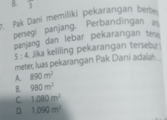 B. frac 3 
7. Pak Dani memiliki pekarangan berben
persegi panjang. Perbandingan am
panjang dan lebar pekarangan ters
5:4 Jika keliling pekarangan tersebu
meter, luas pekarangan Pak Dani adalah .
A. 890m^2
B. 980m^2
C 1.080m^2
D. 1.090m^2