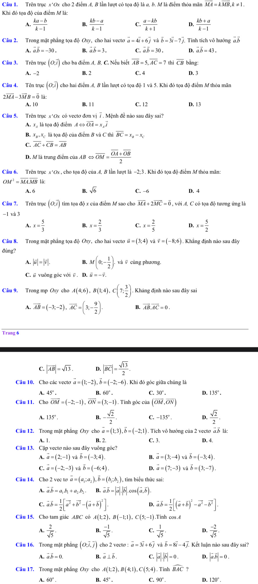 Trên trục x'Ox cho 2 điểm A, B lần lượt có tọa độ là a, b. M là điểm thỏa mãn vector MA=kvector MB,k!= 1.
Khi đó tọa độ của điểm M là:
A.  (ka-b)/k-1   (kb-a)/k-1  C.  (a-kb)/k+1  D.  (kb+a)/k-1 
B.
Câu 2. Trong mặt phẳng tọa độ Oxy, cho hai vectơ vector a=4vector i+6vector j và vector b=3vector i-7vector j.. Tính tích vô hướng vector avector b
A. vector a.vector b=-30. B. vector a.vector b=3. C. vector avector b=30. D. vector a.vector b=43.
Câu 3. Trên trục (O;vector i) cho ba điểm A, B, C. Nếu biết overline AB=5,overline AC=7 thì overline CB bằng:
A. -2 B. 2 C. 4 D. 3
Câu 4. Tên trục (O;vector i) cho hai điểm A, B lần lượt có tọa độ 1 và 5. Khi đó tọa độ điểm M thỏa mãn
2vector MA-3vector MB=vector 01
A. 10 B. 1 1 C. 12 D. 13
Câu 5. Trên trục x'Ox có vectơ đơn vị 7 . Mệnh đề nào sau đây sai?
A. x là tọa độ điểm ALeftrightarrow vector OA=x_Avector i
B. x_B,x_C là tọa độ của điểm Bv_0^(2 C thi overline BC)=x_B-x_C
C. overline AC+overline CB=overline AB
D. M là trung điểm của AB ⇔ overline OM=frac overline OA+overline OB2
Câu 6. Trên trục x'O. X, cho tọa độ của A, B lần lượt là −2;3 . Khi đó tọa độ điểm M thỏa mãn:
OM^2=overline MA.overline MBla.
A. 6 B. sqrt(6) C. −6 D. 4
Câu 7. Trên trục (O;vector i) tìm tọa độ x của điểm M sao cho vector MA+2vector MC=vector 0 , với A, C có tọa độ tương ứng là
-1 và 3
A. x= 5/3  x= 2/3  C. x= 2/5  D. x= 5/2 
B.
Câu 8. Trong mặt phẳng tọa độ Oxy, cho hai vectơ vector u=(3;4) và vector v=(-8;6). Khẳng định nào sau đây
đúng?
A. |vector u|=|vector v|. B. M(0;- 1/2 ). , và v cùng phương.
C. # vuông góc với v . D. vector u=-vector v.
Câu 9. Trong mp Oxy cho A(4;6),B(1;4),C(7; 3/2 ). Khảng định nào sau đây sai
A. overline AB=(-3;-2),overline AC=(3;- 9/2 ).
B. overline AB.overline AC=0.
Trang 6
C. |vector AB|=sqrt(13). D. |overline BC|= sqrt(13)/2 .
Câu 10. Cho các vecto vector a=(1;-2),vector b=(-2;-6). Khi đó góc giữa chúng là
A. 45°. B. 60°. C. 30°. D. 135°.
Câu 11. Cho vector OM=(-2;-1),vector ON=(3;-1). Tính góc của (overline OM,overline ON)
A. 135°. -135°. D.  sqrt(2)/2 .
B. - sqrt(2)/2 .
C.
Câu 12. Trong mặt phẳng Oxy cho vector a=(1;3),vector b=(-2;1). Tích vô hướng của 2 vectơ vector a.vector b1dot a:
B. 2.
A. 1. C. 3. D. 4.
Câu 13. Cặp vectơ nào sau đây vuông góc?
1 vector a=(2;-1) và vector b=(-3;4). B. vector a=(3;-4) và vector b=(-3;4).
C. vector a=(-2;-3) và vector b=(-6;4). D. vector a=(7;-3) và vector b=(3;-7).
Câu 14. Cho 2 vec tơ vector a=(a_1;a_2),vector b=(b_1;b_2) ), tìm biểu thức sai:
A. vector a.vector b=a_1.b_1+a_2.b_2. B. vector a.vector b=|vector a|.|vector b|.cos (vector a,vector b).
C. vector a.vector b= 1/2 [vector a^2+vector b^2-(vector a+vector b)^2]. vector avector b= 1/2 [(vector a+vector b)^2-vector a^2-vector b^2].
D.
Câu 15. Cho tam giác ABC có A(1;2),B(-1;1),C(5;-1).Tính cos A
A.  2/sqrt(5) .  (-1)/sqrt(5) .  1/sqrt(5) ·  (-2)/sqrt(5) .
B.
C.
D.
Câu 16. Trong mặt phẳng (O;vector i,vector j) cho 2 vectơ : vector a=3vector i+6 và vector b=8vector i-4vector j. Kết luận nào sau đây sai?
A. vector a.vector b=0. B. @ ⊥ vector b. C. |vector a|.|vector b|=0. D. |vector a.vector b|=0.
Câu 17. Trong mặt phẳng Oxy cho A(1;2),B(4;1),C(5;4). Tính widehat BAC ?
A. 60°. B. 45°. C. 90°. D. 120°.