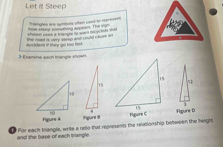 Let It Steep 
Triangles are symbols often used to represent 
how steep something appears. The sign 
shown uses a triangle to warn bicyclists that 
the road is very steep and could cause an 
accident if they go too fast. 
Examine each triangle shown.
15
12
3
4
Figure A Figure B Figure CFigure D 
t For each triangle, write a ratio that represents the relationship between the height 
and the base of each triangle.