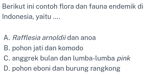 Berikut ini contoh flora dan fauna endemik di
Indonesia, yaitu ....
A. Rafflesia arnoldii dan anoa
B. pohon jati dan komodo
C. anggrek bulan dan lumba-lumba pink
D. pohon eboni dan burung rangkong