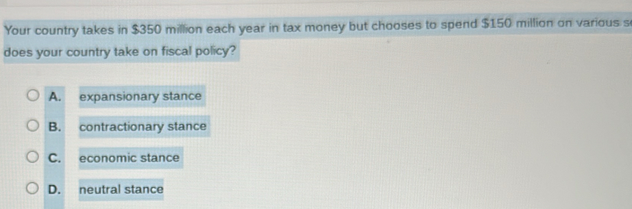 Your country takes in $350 million each year in tax money but chooses to spend $150 million on various s
does your country take on fiscal policy?
A. expansionary stance
B. contractionary stance
C. economic stance
D. neutral stance
