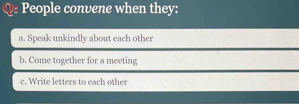 People convene when they: 
a. Speak unkindly about each other 
b. Come together for a meeting 
c. Write letters to each other