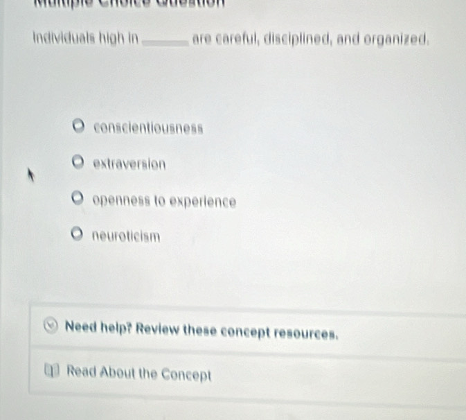 Individuals high in _are careful, disciplined, and organized.
conscientiousness
extraversion
openness to experience
neuroticism
Need help? Review these concept resources.
Read About the Concept