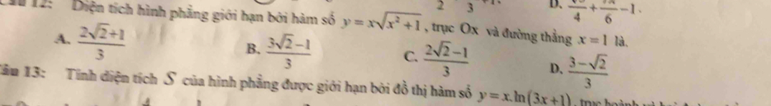 23 D. frac 4+frac 6-1. 
1 12: ' Diện tích hình phẳng giới hạn bởi hàm số y=xsqrt(x^2+1) , trục Ox và đường thẳng x=1 là,
A.  (2sqrt(2)+1)/3 
C.  (2sqrt(2)-1)/3 
B.  (3sqrt(2)-1)/3  D.  (3-sqrt(2))/3 
Tău 13: Tính diện tích S của hình phẳng được giới hạn bởi đồ thị hàm số y=x.ln (3x+1)