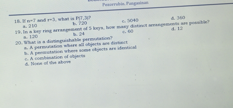 Pozorrubio, Pangasinan
18. If n=7 and r=3 , what is P(7,3)
a. 210 b. 720 c. 5040 d. 360
19. In a key ring arrangement of 5 keys, how many distinct arrangements are possible?
a. 120 b. 24 c. 60 d. 12
20. What is a distinguishable permutation?
a. A permutation where all objects are distinct
b. A permutation where some objects are identical
c. A combination of objects
d. None of the above