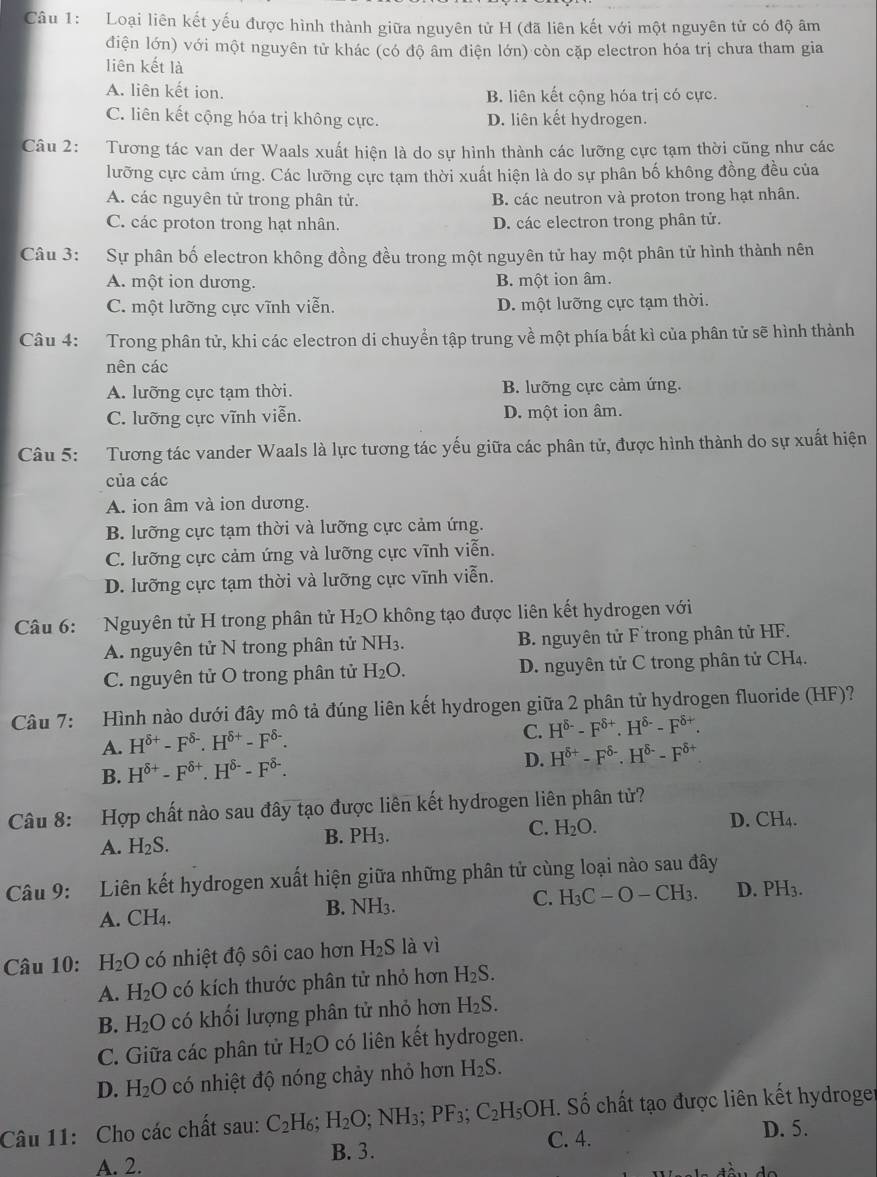 Loại liên kết yếu được hình thành giữa nguyên tử H (đã liên kết với một nguyên tử có độ âm
điện lớn) với một nguyên tử khác (có độ âm điện lớn) còn cặp electron hóa trị chưa tham gia
liên kết là
A. liên kết ion. B. liên kết cộng hóa trị có cực.
C. liên kết cộng hóa trị không cực. D. liên kết hydrogen.
Câu 2: Tương tác van der Waals xuất hiện là do sự hình thành các lưỡng cực tạm thời cũng như các
lưỡng cực cảm ứng. Các lưỡng cực tạm thời xuất hiện là do sự phân bố không đồng đều của
A. các nguyên tử trong phân tử. B. các neutron và proton trong hạt nhân.
C. các proton trong hạt nhân. D. các electron trong phân tử.
Câu 3: Sự phân bố electron không đồng đều trong một nguyên tử hay một phân tử hình thành nên
A. một ion dương. B. một ion âm.
C. một lưỡng cực vĩnh viễn. D. một lưỡng cực tạm thời.
Câu 4: Trong phân tử, khi các electron di chuyển tập trung về một phía bất kì của phân tử sẽ hình thành
nên các
A. lưỡng cực tạm thời. B. lưỡng cực cảm ứng.
C. lưỡng cực vĩnh viễn. D. một ion âm.
Câu 5: Tương tác vander Waals là lực tương tác yếu giữa các phân tử, được hình thành do sự xuất hiện
của các
A. ion âm và ion dương.
B. lưỡng cực tạm thời và lưỡng cực cảm ứng.
C. lưỡng cực cảm ứng và lưỡng cực vĩnh viễn.
D. lưỡng cực tạm thời và lưỡng cực vĩnh viễn.
Câu 6: Nguyên tử H trong phân tử H_2O không tạo được liên kết hydrogen với
A. nguyên tử N trong phân tử NH_3. B. nguyên tử F trong phân tử HF.
C. nguyên tử O trong phân tử H_2O. D. nguyên tử C trong phân tử CH₄.
Câu 7: Hình nào dưới đây mô tả đúng liên kết hydrogen giữa 2 phân tử hydrogen fluoride (HF)?
A. H^(delta +)-F^(delta -).H^(delta +)-F^(delta -).
C. H^(delta -)-F^(delta +).H^(delta -)-F^(delta +).
B. H^(delta +)-F^(delta +).H^(delta -)-F^(delta -).
D. H^(delta +)-F^(delta -).H^(delta -)-F^(delta +)
Câu 8: Hợp chất nào sau đây tạo được liên kết hydrogen liên phân tử?
C. H_2O.
D. CH_4.
A. H_2S.
B. PH_3.
Câu 9: Liên kết hydrogen xuất hiện giữa những phân tử cùng loại nào sau đây
A. CH4. B. NH3. C. H_3C-O-CH_3. D. PH_3.
Câu 10: H_2O có nhiệt độ sôi cao hơn H_2S là vì
A. H_2O có kích thước phân tử nhỏ hơn H_2S.
H_2O có khối lượng phân tử nhỏ hơn H_2S.
B. 1
C. Giữa các phân tử H_2O có liên kết hydrogen.
D. H_2O có nhiệt độ nóng chảy nhỏ hơn H_2S.
Câu 11: Cho các chất sau: C_2H_6;H_2O. NH 3' PF_3;C_2H_5OH. Số chất tạo được liên kết hydroger
B. 3. C. 4.
D. 5.
A. 2.