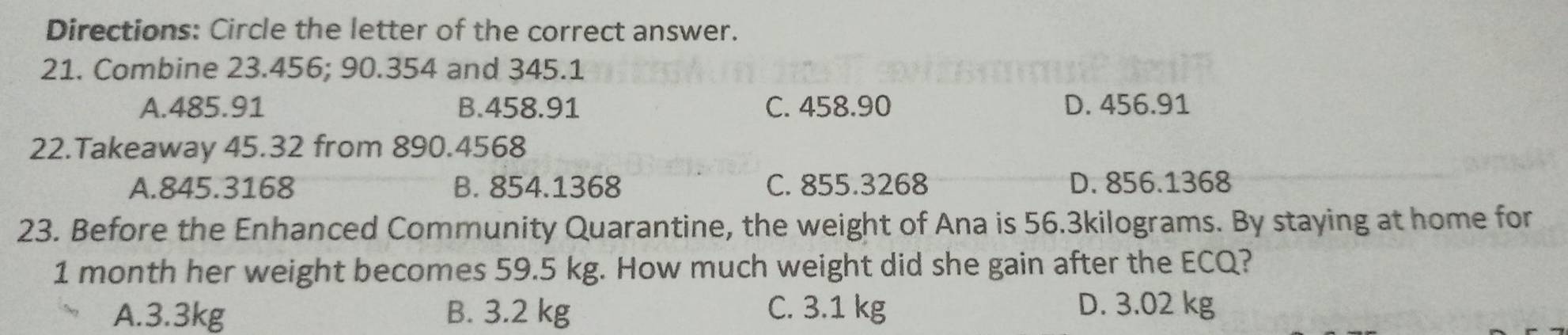 Directions: Circle the letter of the correct answer.
21. Combine 23.456; 90.354 and 345.1
A. 485.91 B. 458.91 C. 458.90 D. 456.91
22.Takeaway 45.32 from 890.4568
A. 845.3168 B. 854.1368 C. 855.3268 D. 856.1368
23. Before the Enhanced Community Quarantine, the weight of Ana is 56.3kilograms. By staying at home for
1 month her weight becomes 59.5 kg. How much weight did she gain after the ECQ?
A. 3.3kg B. 3.2 kg C. 3.1 kg D. 3.02 kg