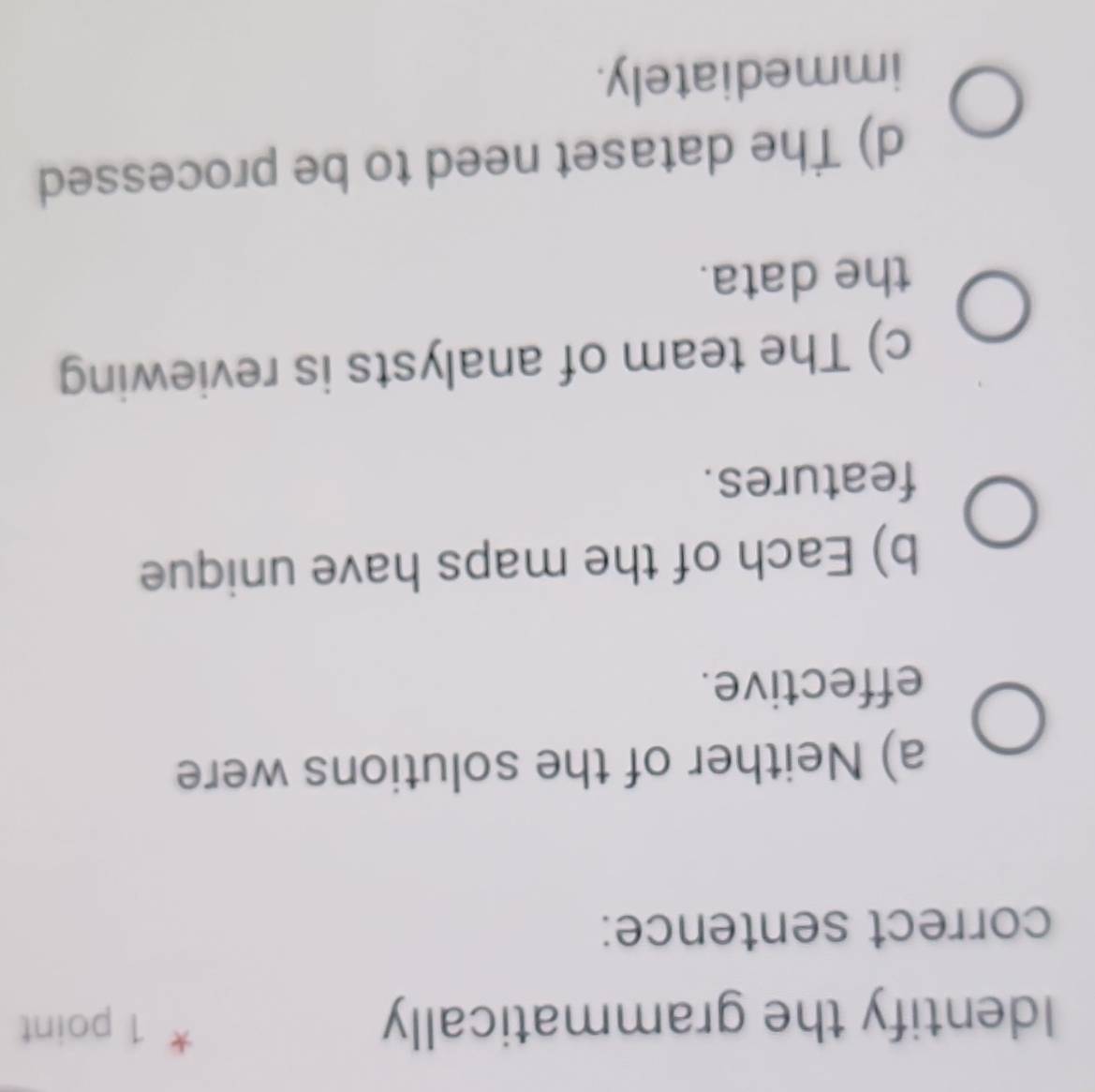 Identify the grammatically
* 1 point
correct sentence:
a) Neither of the solutions were
effective.
b) Each of the maps have unique
features.
c) The team of analysts is reviewing
the data.
d) The dataset need to be processed
immediately.