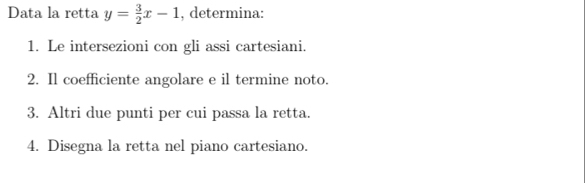 Data la retta y= 3/2 x-1 , determina: 
1. Le intersezioni con gli assi cartesiani. 
2. Il coefficiente angolare e il termine noto. 
3. Altri due punti per cui passa la retta. 
4. Disegna la retta nel piano cartesiano.