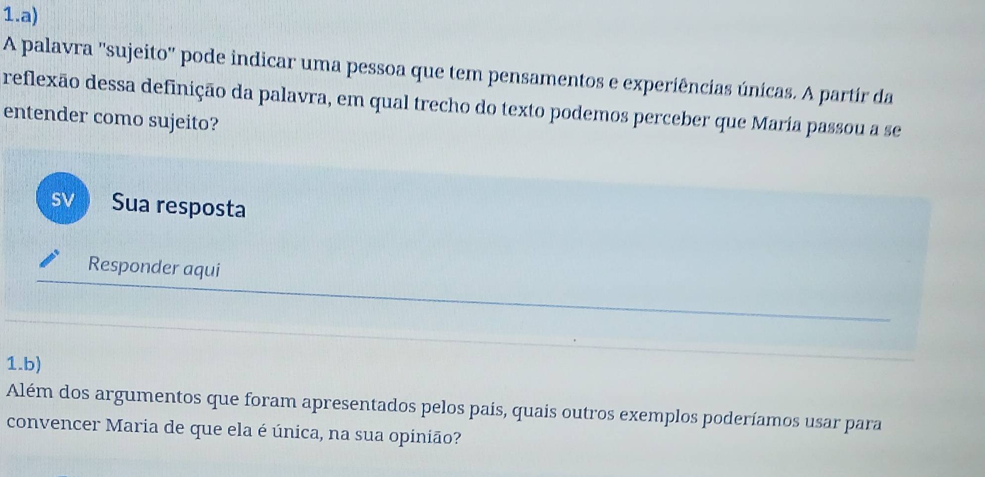 A palavra ''sujeito' pode indicar uma pessoa que tem pensamentos e experiências únicas. A partír da 
reflexão dessa definição da palavra, em qual trecho do texto podemos perceber que María passou a se 
entender como sujeito? 
SV Sua resposta 
Responder aqui 
1.b) 
Além dos argumentos que foram apresentados pelos pais, quais outros exemplos poderíamos usar para 
convencer Maria de que ela é única, na sua opinião?