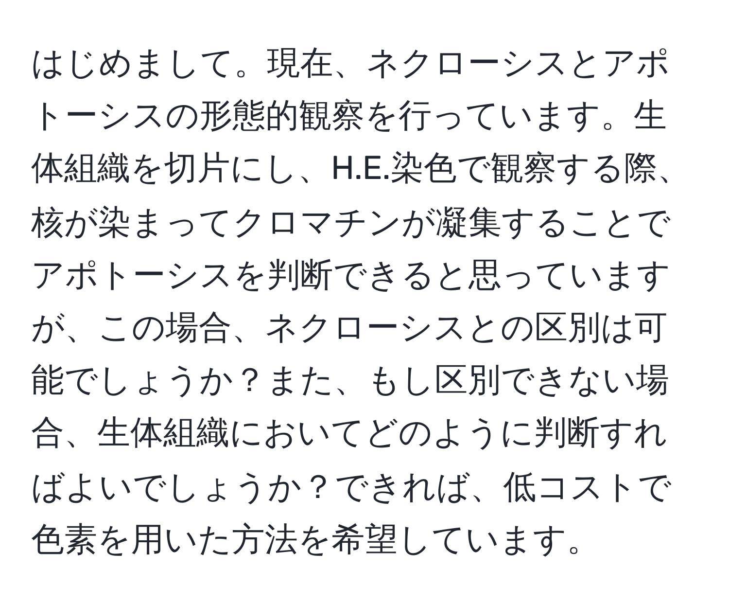 はじめまして。現在、ネクローシスとアポトーシスの形態的観察を行っています。生体組織を切片にし、H.E.染色で観察する際、核が染まってクロマチンが凝集することでアポトーシスを判断できると思っていますが、この場合、ネクローシスとの区別は可能でしょうか？また、もし区別できない場合、生体組織においてどのように判断すればよいでしょうか？できれば、低コストで色素を用いた方法を希望しています。