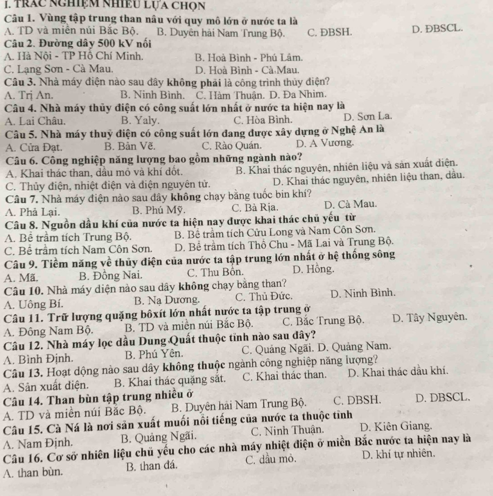 trác nghiệm nhiều Lựa chọn
Câu 1. Vùng tập trung than nâu với quy mô lớn ở nước ta là
A. TD và miên núi Bắc Bộ. B. Duyên hải Nam Trung Bộ. C. ÐBSH. D. ĐBSCL.
Câu 2. Đường dây 500 kV nối
A. Hà Nội - TP Hồ Chí Minh. B. Hoà Bình - Phú Lâm.
C. Lạng Sơn - Cà Mau. D. Hoà Bình - Cà Mau.
Câu 3. Nhà máy điện nào sau đây không phải là công trình thủy điện?
A. Trị An. B. Ninh Bình. C. Hàm Thuận. D. Đa Nhim.
Câu 4. Nhà máy thủy điện có công suất lớn nhất ở nước ta hiện nay là
A. Lai Châu. B. Yaly. C. Hòa Bình. D. Sơn La.
Câu 5. Nhà máy thuỷ điện có công suất lớn đang được xây dựng ở Nghệ An là
A. Cửa Đạt. B. Bản Vẽ. C. Rào Quán. D. A Vương.
Câu 6. Công nghiệp năng lượng bao gồm những ngành nào?
A. Khai thác than, dầu mỏ và khí đốt. B. Khai thác nguyên, nhiên liệu và sản xuất diện.
C. Thủy điện, nhiệt điện và điện nguyên tử. D. Khai thác nguyên, nhiên liệu than, dầu.
Câu 7. Nhà máy điện nào sau đây không chạy bằng tuốc bin khí?
A. Phả Lại. B. Phú Mỹ. C. Bà Rịa. D. Cà Mau.
Câu 8. Nguồn dầu khí của nước ta hiện nay được khai thác chủ yếu từ
A. Bề trầm tích Trung Bộ. B. Bề trầm tích Cửu Long và Nam Côn Sơn.
C. Bể trầm tích Nam Côn Sơn. D. Bề trầm tích Thổ Chu - Mã Lai và Trung Bộ.
Câu 9. Tiềm năng về thủy điện của nước ta tập trung lớn nhất ở hệ thống sông
A. Mã. B. Đồng Nai. C. Thu Bồn. D. Hồng.
Câu 10. Nhà máy diện nào sau dây không chạy bằng than?
A. Uông Bí. B. Nạ Dương. C. Thủ Đức. D. Ninh Bình.
Câu 11. Trữ lượng quặng bốxít lớn nhất nước ta tập trung ở
A. Đông Nam Bộ. B. TD và miền núi Bắc Bộ. C. Bắc Trung Bộ. D. Tây Nguyên.
Câu 12. Nhà máy lọc dầu Dung Quất thuộc tỉnh nào sau đây?
A. Bình Định. B. Phú Yên. C. Quảng Ngãi. D. Quảng Nam.
Câu 13. Hoạt dộng nào sau dây không thuộc ngành công nghiệp năng lượng?
A. Sản xuất điện. B. Khai thác quặng sắt. C. Khai thác than. D. Khai thác dầu khí.
Câu 14. Than bùn tập trung nhiều ở
A. TD và miền núi Bắc Bộ. B. Duyên hải Nam Trung Bộ. C. DBSH. D. DBSCL.
Câu 15. Cà Ná là nơi sản xuất muối nổi tiếng của nước ta thuộc tỉnh
A. Nam Định. B. Quảng Ngãi. C. Ninh Thuận. D. Kiên Giang.
Câu 16. Cơ sở nhiên liệu chủ yếu cho các nhà máy nhiệt điện ở miền Bắc nước ta hiện nay là
A. than bùn. B. than đá. C. dầu mỏ.
D. khí tự nhiên.