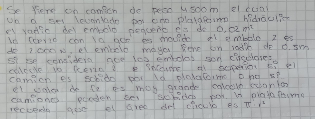 Se tene on camicn de peso 4. soom el coal 
oa a sel lecontado poi ano platafermo hadraclico 
cl radio del embolo pequenio es de 0.02m^2
Ia fcerzo con la aoe es mouido el embolo 2 es 
de 2000 N, el embolo mayo lene on radio de 0. sm
sf se considera aoe 1o0 embolos son circolares 
calcole la feeno 2. e incoime al sopenor s? el 
camicn es sobido por la plalafoima cno s? 
cl uala de (2 es moy grande calcole coono 
camilones poeden sel sobido por. la plafafoims 
recueda goe el area del ciiculo es π · r^2