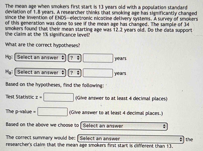 The mean age when smokers first start is 13 years old with a population standard 
deviation of 1.8 years. A researcher thinks that smoking age has significantly changed 
since the invention of ENDS—electronic nicotine delivery systems. A survey of smokers 
of this generation was done to see if the mean age has changed. The sample of 34
smokers found that their mean starting age was 12.2 years old. Do the data support 
the claim at the 1% significance level? 
What are the correct hypotheses? 
Họ: Select an answer ? □ years
H_a Select an answer ? □ years
Based on the hypotheses, find the following: 
Test Statistic z=□ Giv e answer to at least 4 decimal places) 
The p -value =□ (Give answer to at least 4 decimal places.) 
Based on the above we choose to Select an answer 
The correct summary would be: [ Select an answer the 
researcher's claim that the mean age smokers first start is different than 13.