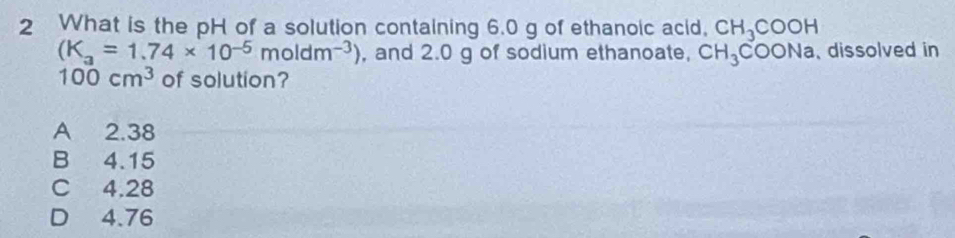 What is the pH of a solution containing 6.0 g of ethanoic acid, CH_3COOH
(K_a=1.74* 10^(-5)moldm^(-3)) , and 2.0 g of sodium ethanoate, CH_3COONa , dissolved in
100cm^3 of solution?
A 2.38
B 4.15
C 4.28
D 4.76