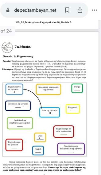 depedtambayan.net 
CO_Q2_Edukasyon sa Pagpapakatao 10_ Module 5 
of 24 
Tuklasin! 
Gawain 1: Pagsasanay 
Panato: Basahin ang sitwasyon sa ibaba at lagyan ng bilang ng mgs kahon ayon sa 
(1-12) 
tamang pagkssuned-sunod nito ss susumod na vagto. (9 puntos; 1 puntos bawat aytem) 1 Gumühit rinng Sinya na petun 
Sitwazyon: Nyaya ny barksła si Pepiło so kanilang jamming. Gustong-guste niya rs 
pumanta keys lang, ang aaw na do ay may pasak sa paaralon. Batid ri si 
Pepite su magkakuroon ny duluwang pagsusslr su magkabang asignatura 
una niyong gagawin? sa araw no ito. So pagsasagawa ni Pepite ng pasiya at kiles, ano dapat ang 
sa layanin Pagkaunews Masusing pagmusuri ng paraan _Bunga 
1 
_ 
Intension ng layanin 
_ 
Naës ng layanin Paggannit 
_2 
paghuhuaga sa pinili Praktikal na 
_ 
nais maliamtan Paghishuaga == 
_ beginarrayr thos 9 hline endarray
_ 
Paghulusgs sa parsan 
_ 
Pegpili kakayahan ng layumin Panglaisipang 
_ 
_ 
lsang malaking hamon para sa tao na gamitin ang kacyang natatanging 
kakayahan upang siya ay magpakatao. Bahagi nito ang pagsasagawa niya ng pasiya 
at kiles so pang-araw-araw na pamumulay. Paano aga be tayo makakagewa ng 
isang mabuting pagpapasiya? Anu-ano ang mga yugto ng makataung kilos?