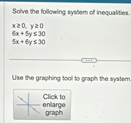 Solve the following system of inequalities.
x≥ 0, y≥ 0
6x+5y≤ 30
5x+6y≤ 30
Use the graphing tool to graph the system
Click to
enlarge
graph