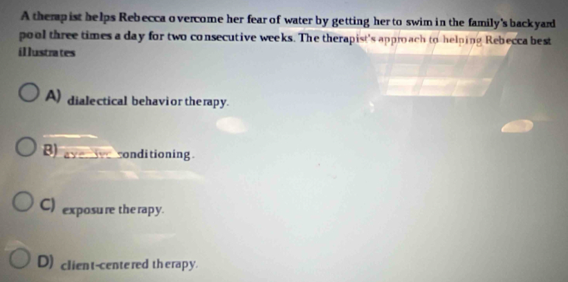 A therp ist helps Rebecca o vercome her fear of water by getting her to swim in the family's back yard
pool three times a day for two consecutive weeks. The therapist's approach to helping Rebecca best
illustrates
A) dialectical behavior therapy.
B) a a-1 15° a condi tioning .
C) exposure the rapy.
D) client-centered therapy.