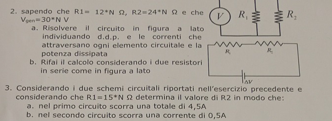 sapendo che R1=12^*NOmega ,R2=24^*N 1 Ω e ch
V_gen=30*NV
a. Risolvere il circuito in figura a lat
individuando d.d.p. e le correnti che
attraversano ogni elemento circuitale e la
potenza dissipata
b. Rifai il calcolo considerando i due resistor
in serie come in figura a lato
3. Considerando i due schemi circuitali riportati 
considerando che R1=15^*NOmega determina il valore di R2 in modo che:
a. nel primo circuito scorra una totale di 4,5A
b. nel secondo circuito scorra una corrente di 0,5A