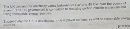 The UK demand for electricity varies between 25 GW and 45 GW over the course of 
a year. The UK government is committed to reducing carbon dioxide emissions and 
using renewable energy sources. 
Suggest why the UK is developing nuclear power stations as well as renewable energy 
sources. 
[2 mark