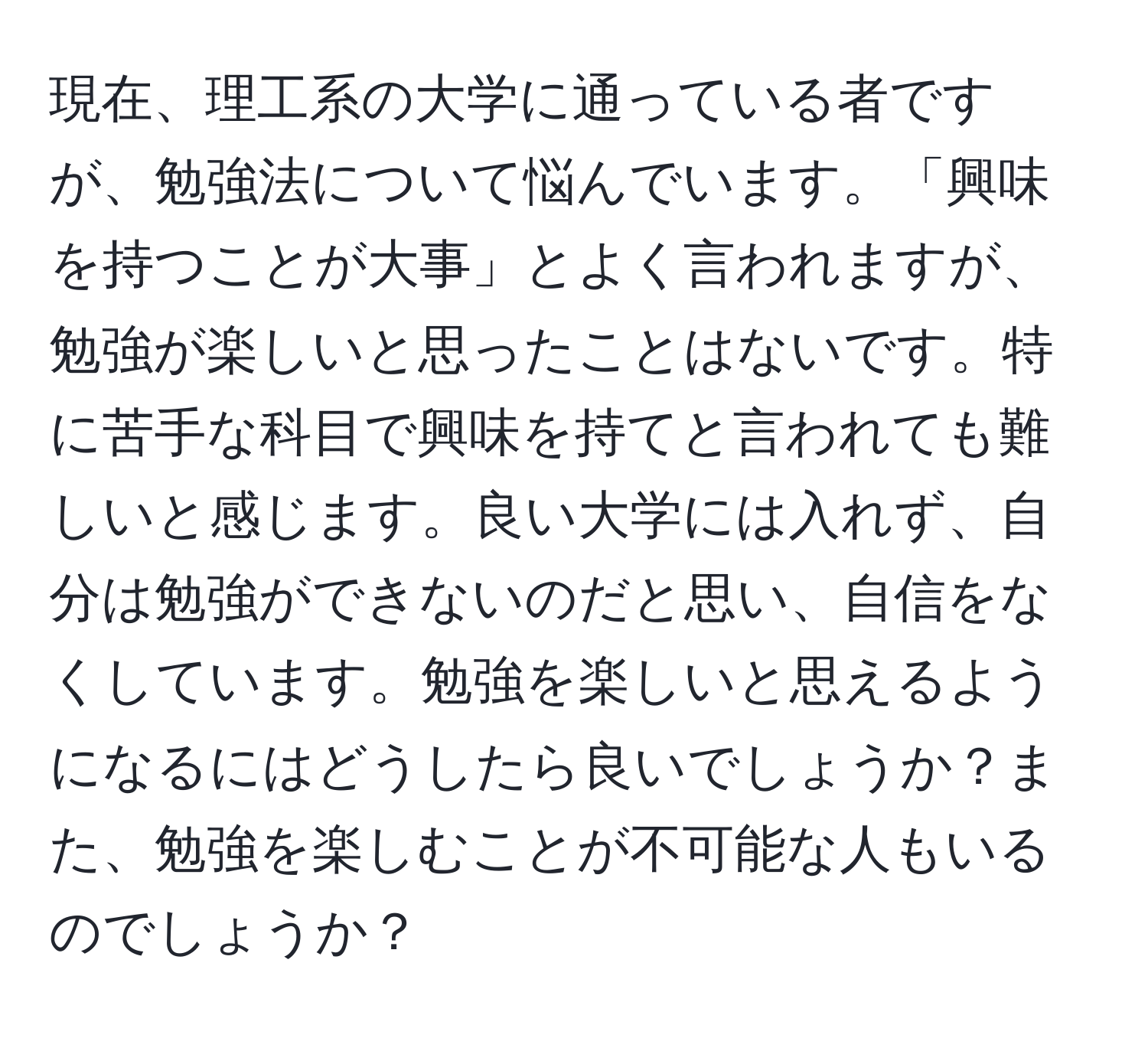 現在、理工系の大学に通っている者ですが、勉強法について悩んでいます。「興味を持つことが大事」とよく言われますが、勉強が楽しいと思ったことはないです。特に苦手な科目で興味を持てと言われても難しいと感じます。良い大学には入れず、自分は勉強ができないのだと思い、自信をなくしています。勉強を楽しいと思えるようになるにはどうしたら良いでしょうか？また、勉強を楽しむことが不可能な人もいるのでしょうか？