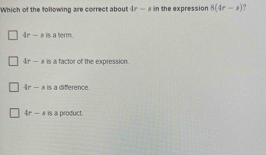 Which of the following are correct about 4r-s in the expression 8(4r-s) ?
4r-s is a term.
4r-s is a factor of the expression.
4r-s is a difference.
4r-s is a product.