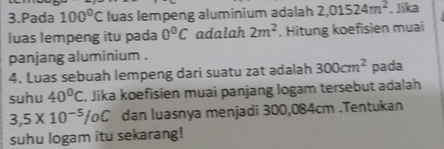 Pada 100°C luas lempeng aluminium adalah 2,01524m^2. Jika 
luas lempeng itu pada 0°C adalah 2m^2. Hitung koefisien muai 
panjang aluminium . 
4. Luas sebuah lempeng dari suatu zat adalah 300cm^2 pada 
suhu 40°C. Jika koefisien muai panjang logam tersebut adalah
3,5* 10^(-5)/oC dan luasnya menjadi 300,084cm.Tentukan 
suhu logam itu sekarang!