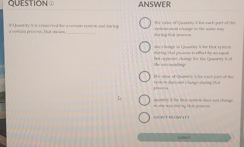 QUESTION ANSWER
If Quantity X is conserved for a certain system and during the value of Quantity X for each part of the
a certain process, that means _during that process system must change in the same way
any change in Quantity X for that system
during that process is offset by an equal
but opposite change for the Quantity X of
the surroundings
the value of Quantity X for each part of the
syster does not change during that 
process
quantity X for that system does not change
in any way during that process
I DONT KNOW YET
submit