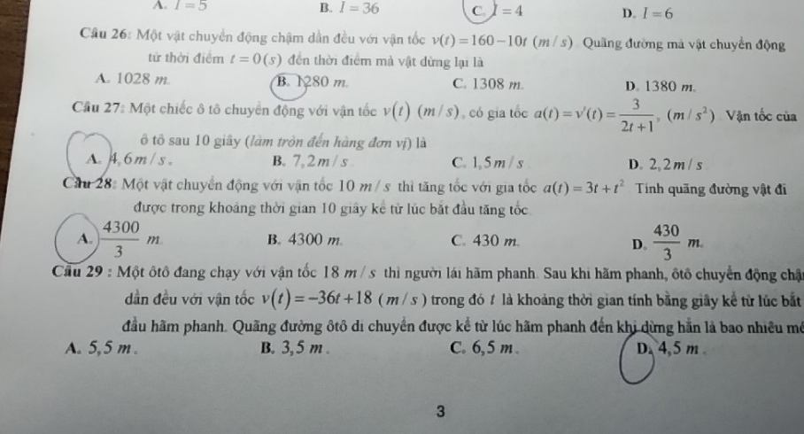 A. I=5 B. I=36 C. I =4 D. I=6
Cầu 26: Một vật chuyển động chậm dần đều với vận tốc v(t)=160-10t(m/s) Quãng đường mả vật chuyển động
tử thời điểm t=0 (5) đến thời điểm mà vật dừng lại là
A. 1028 m. B. 1280 m. C. 1308 m D. 1380 m.
Cầu 27: Một chiếc ô tô chuyển động với vận tốc v(t)(m/s) , có gia tốc a(t)=v'(t)= 3/2t+1 ,(m/s^2) Vận tốc của
ô tô sau 10 giây (làm tròn đến hàng đơn vị) là
A.4.6m / s 。 B. 7, 2 m / s C. 1,5 m / s D. 2, 2 m / s
Cầu 28: Một vật chuyển động với vận tốc 10 m / s thì tăng tốc với gia tốc a(t)=3t+t^2 Tính quãng đường vật đi
được trong khoảng thời gian 10 giây kê từ lúc bắt đầu tăng tốc
A.  4300/3 m B. 4300 m C. 430 m.  430/3 m.
D.
Cầu 29 : Một ôtô đang chạy với vận tốc 18 m / s thì người lái hãm phanh. Sau khi hãm phanh, ốtổ chuyển động chậ
dần đều với vận tốc v(t)=-36t+18(m/s) trong đó t là khoảng thời gian tính bằng giây kể từ lúc bắt
đầu hãm phanh. Quãng đường ôtô di chuyển được kể từ lúc hãm phanh đến khi dừng hằn là bao nhiều mô
A. 5,5 m . B. 3,5 m . C. 6,5 m. D. 4,5 m
3