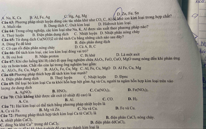 A. Na, K, Ca B. Al, Fe, Ag C. Hg, Ag, Mg D. Zn, Fe, Sn
Câu 63: Phương pháp nhiệt luyện dùng các tác nhân khử như CO, C, Al đễ khử ion kim loại trong hợp chất?
A. Muối rắn B. Dung dịch C. Oxit kim loại D. Hidroxit kim loại.
Câu 64: Trong công nghiệp, các kim loại như Na, K, Al được sản xuất theo phương pháp nào?
A. Thuỷ luyện B. Điện phân dung dịch C. Nhiệt luyện D. Nhiệt phân nóng chảy
* Câu 65: Từ dụng dịch Cu(NO3)2 có thể tách Cu bằng những cách nào sau đây?
A. Dùng Fe để khử B. điện phân dung dịch
C. Cô cạn rồi điện phân nóng chảy D. Cả A, B, C
Câu 66: Để tách kim loại, các ion kim loại đóng vai trò?
A. Bj oxi hoá B. Nhận proton C. Bị khử D. Là một axit
* Câu 67: Khi cho luồng khí H_2 (dư) đi qua ống nghiệm chứa Al_2O_3 , FeO, CuO, MgÔ nung nóng đến khi phản ứng
xây ra hoàn toàn. Chất rắn còn lại trong ống nghiệm bao gồm:
A. Al_2O_3 , Fe, Cu,MgO B. Al_2O_3 Fe, Cu,Mg C. Al, Fe, Cu, MgO D. Al Fe, Cu,Mg
Câu 68:Phương pháp thích hợp đề tách kim loại mạnh?
A. Điện phân dung dịch B. Thuỷ luyện C. Nhiệt luyện D. Đpnc
Câu 69: Để loại bỏ kim loại Cu ra khỏi hỗn hợp bột gồm m g và Cu, người ta ngâm hỗn hợp kim loại trên vào
lượng dư dung dịch
A. AgNO_3. B. HNO_3. C. Cu(NO_3)_2. D. Fe(NO_3)_2.
Câu 70: Chất không khử được sắt oxit (ở nhiệt độ cao) là
A. Cu. B. Al. C. CO. D. H_2.
Câu 71: Hai kim loại có thể tách bằng phương pháp nhiệt luyện là
A. Ca và Fe. B. Mg và Zn. C. Na và Cu. D. Fe và Cu.
Câu 72: Phương pháp thích hợp tách kim loại Ca từ CaCl_2 là
A. nhiệt phân CaCl_2. B. điện phân CaCl_2 nóng chảy.
C. dùng Na khử Ca^(2+) trong dd CaCl_2. D. điện phân d CaCl_2.
ử ở nhiệt đô cao tạo thành kim loại là