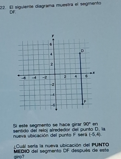 El siguiente diagrama muestra el segmento
DF. 
Si este segmento se hace girar 90° en 
sentido del reloj alrededor del punto D. la 
nueva ubicación del punto F será (-5,4). 
¿Cuál sería la nueva ubicación del PUNTO 
MEDIO del segmento DF después de este 
giro?