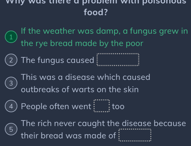 why was there a problem with poisonous 
food? 
If the weather was damp, a fungus grew in 
1 
the rye bread made by the poor 
2) The fungus caused frac  1/2 * π * π * π * π * π * π * π * π * π * π * π * frac 5 π /2 
This was a disease which caused 
3 
outbreaks of warts on the skin 
4 People often went beginarrayr b^2+ax+a<0,  a/2   a/2   a/a  too 
The rich never caught the disease because 
5 
their bread was made of ∈tlimits _ π /2 ^ π /2 * π * π * alpha π π * π * π 2 π /2  π /2 