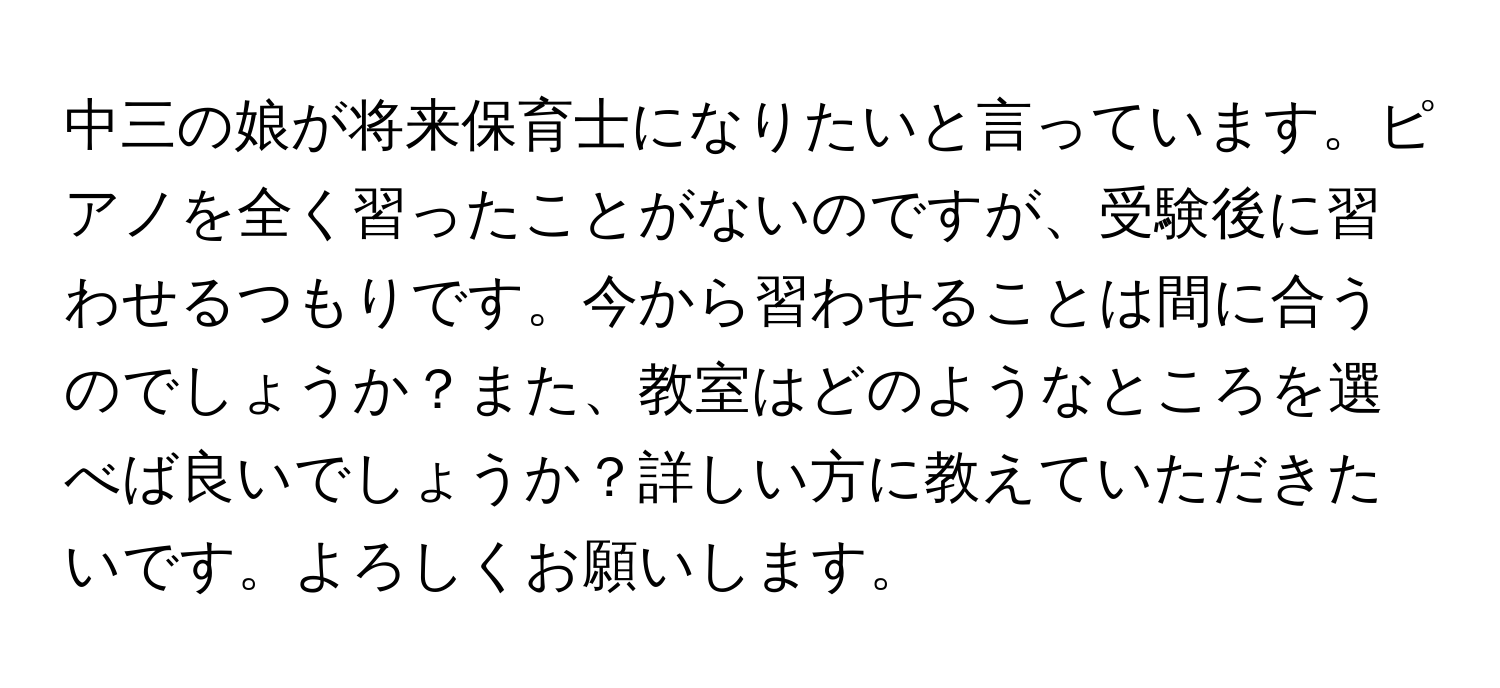 中三の娘が将来保育士になりたいと言っています。ピアノを全く習ったことがないのですが、受験後に習わせるつもりです。今から習わせることは間に合うのでしょうか？また、教室はどのようなところを選べば良いでしょうか？詳しい方に教えていただきたいです。よろしくお願いします。