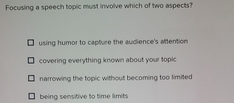 Focusing a speech topic must involve which of two aspects?
using humor to capture the audience's attention
covering everything known about your topic
narrowing the topic without becoming too limited
being sensitive to time limits