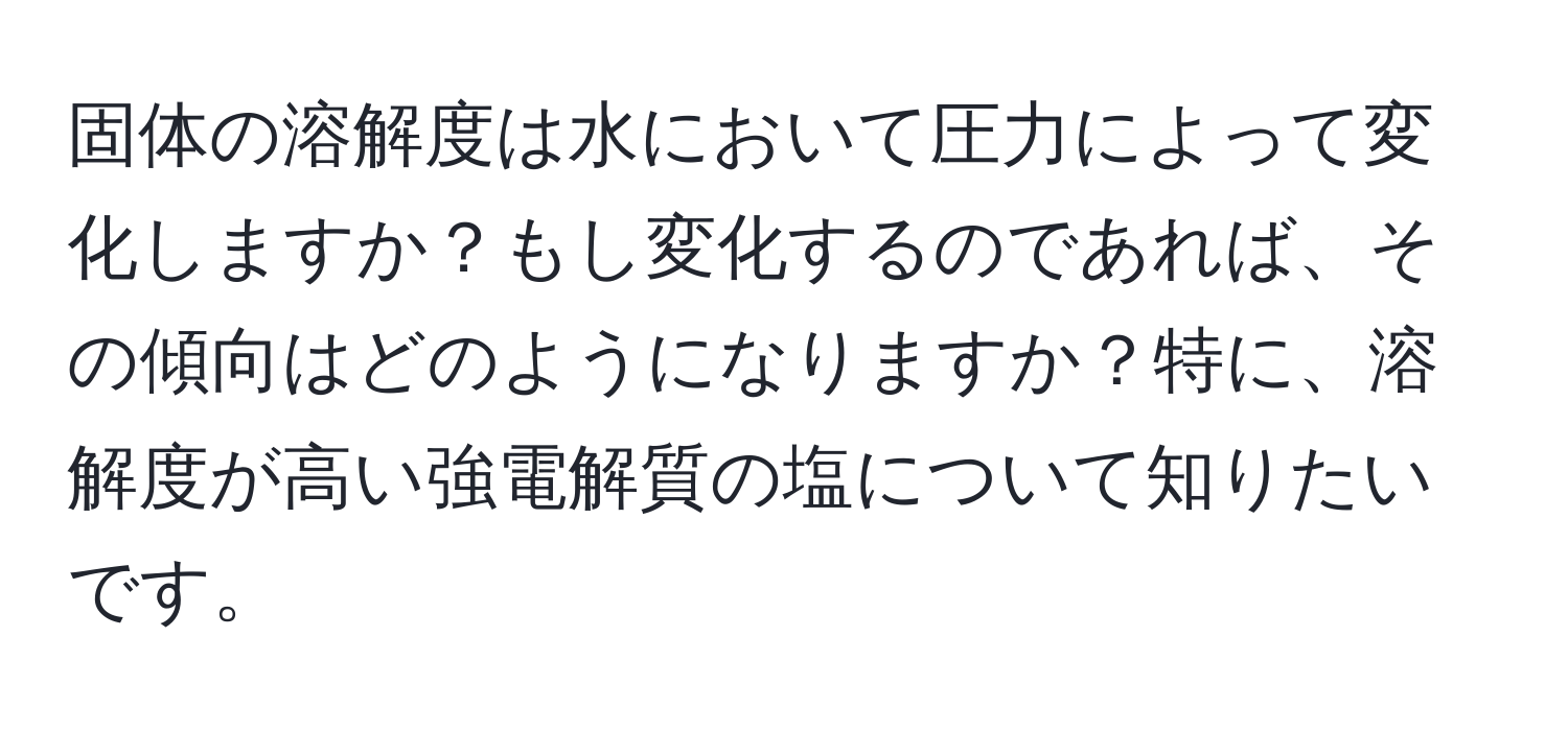 固体の溶解度は水において圧力によって変化しますか？もし変化するのであれば、その傾向はどのようになりますか？特に、溶解度が高い強電解質の塩について知りたいです。