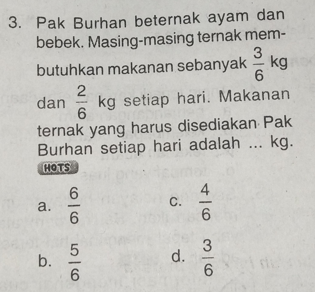 Pak Burhan beternak ayam dan
bebek. Masing-masing ternak mem-
butuhkan makanan sebanyak  3/6 kg
dan  2/6 kg setiap hari. Makanan
ternak yang harus disediakan Pak
Burhan setiap hari adalah ... kg.
hots
a.  6/6   4/6 
C.
b.  5/6 
d.  3/6 