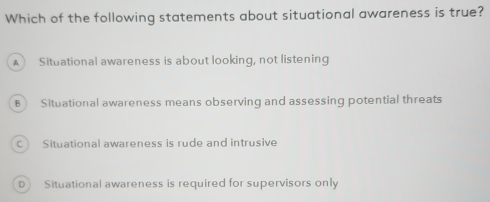 Which of the following statements about situational awareness is true?
A Situational awareness is about looking, not listening
B Situational awareness means observing and assessing potential threats
C Situational awareness is rude and intrusive
D) Situational awareness is required for supervisors only