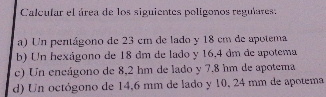 Calcular el área de los siguientes polígonos regulares: 
a) Un pentágono de 23 cm de lado y 18 cm de apotema 
b) Un hexágono de 18 dm de lado y 16,4 dm de apotema 
c) Un eneágono de 8,2 hm de lado y 7,8 hm de apotema 
d) Un octógono de 14,6 mm de lado y 10, 24 mm de apotema