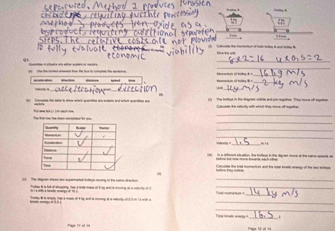 03m
Calculate the momentum of both bruitey A and trites B
Oive the unit.
Q
_
Quanstes in phywcs are either scalars or vectors
_
(a) Use the comeut anewers from the box to conglete the eartence Momentum of traitey A= _
_
acceleration direction ditance speed Momantum of troiley B=
Volsaly a_
_
Una_
(2)
(b) Compiete the table to show which quantittes are scallers and which quantitles are (1) The Irolleys in the diagnsm collide and join logether. They move off together

Calculate the velooity with which they move off together 
_
Pui que tck (v) in sích now
_
The frst row has been completed fr you.
_
_
Velocity '_ mía
(a) in a different situation, the trolleys in the digram move at the same speeds as
before but now move towards each other 
Calculate the total momentuss and the total knelic energy of the two trolleys
before they collide.
03
(2) The diagram shows two supermarket troeys moving in the same direction._
Trotey A is full of shupping, has a totat masa of 8 kg and is moving at a velocity of 2 _
_
m i a with a knetc energy of 16 J Total momentum =
Trelay B ia empty, has a masa of 4 kg and is moving at a velucity of 0.5 m / s with a
knettic energy of 0.5.J
_
_
Total kinelic energy _
Page 11 of 14 Fage 12 of 14