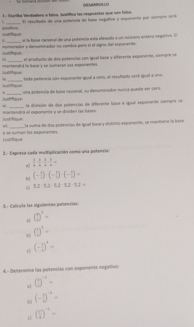 Se tomará lección del dopé DESARROLLO
1.- Escriba Verdadero o falso. Justifica las respuestas que son faisa.
i. El resultado de una potencia de base negativa y exponente par siempre será
pasitivo.
Justifique:
i. sí la base racional de una potencia esta elevada a un número entero negativo. El
numerador y denominador no cambia pero sí el signo del exponente.
Justifique:
_
iii. el producto de dos potencias con igual base y diferente exponente, siempre se
mantendrá la base y se sumaran sus exponentes.
Justifique:
_
iv. toda potencia con exponente igual a cero, el resultado será igual a uno.
Justifique:
 _una potencia de base racional, su denominador nunca puede ser cero.
Justifique:
vi. _la división de dos potencias de diferente base e igual exponente siempre se
mantendrá el exponente y se dividen las bases.
Justifique:
_
vii. la suma de dos potencias de igual base y distinto exponente, se mantiene la base
y se suman los exponentes.
Justifique
2.- Expresa cada multiplicación como una potencia:
a)  3/4 ·  3/4 ·  3/4 ·  3/4 =
b) (- 1/7 )· (- 1/7 )· (- 1/7 )=
c) 5,2· 5,2· 5,2· 5,2· 5,2=
3.- Calcula las siguientes potencias:
a) ( 8/9 )^3=
b] ( 1/3 )^5=
c) (- 2/5 )^4=
4.- Determine las potencias con exponente negativo:
a] ( 4/3 )^-2=
b] (- 2/3 )^-3=
c) ( 17/8 )^-1=