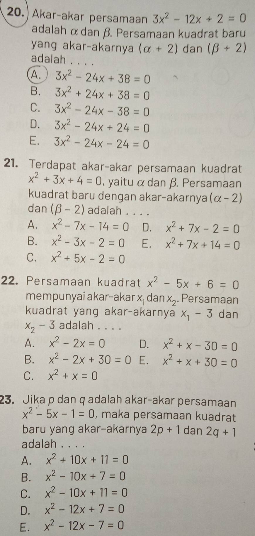 20.) Akar-akar persamaan 3x^2-12x+2=0
adalah α dan β. Persamaan kuadrat baru
yang akar-akarnya (alpha +2) dan (beta +2)
adalah . . . .
A. 3x^2-24x+38=0
B. 3x^2+24x+38=0
C. 3x^2-24x-38=0
D. 3x^2-24x+24=0
E. 3x^2-24x-24=0
21. Terdapat akar-akar persamaan kuadrat
x^2+3x+4=0 , yaitu α dan β. Persamaan
kuadrat baru dengan akar-akarnya (alpha -2)
dan (beta -2) adalah . . . .
A. x^2-7x-14=0 D. x^2+7x-2=0
B. x^2-3x-2=0 E. x^2+7x+14=0
C. x^2+5x-2=0
22. Persamaan kuadrat x^2-5x+6=0
mempunyai akar-akar X_1 dan x_2. Persamaan
kuadrat yang akar-akarnya x_1-3 dan
x_2-3 adalah . . . .
A. x^2-2x=0 D. x^2+x-30=0
B. x^2-2x+30=0 E. x^2+x+30=0
C. x^2+x=0
23. Jika p dan q adalah akar-akar persamaan
x^2-5x-1=0 , maka persamaan kuadrat
baru yang akar-akarnya 2p+1 dan 2q+1
adalah . . . .
A. x^2+10x+11=0
B. x^2-10x+7=0
C. x^2-10x+11=0
D. x^2-12x+7=0
E. x^2-12x-7=0