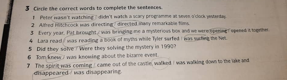 Circle the correct words to complete the sentences. 
1 Peter wasn't watching didn't watch a scary programme at seven o'clock yesterday. 
2 Alfred Hitchcock was directing / directed many remarkable films. 
3 Every year, Pat brought was bringing me a mysterious box and we were opening opened it together. 
4 Lara read / was reading a book of myths while Tyler surfed / was surfing the Net. 
5 Did they solve / Were they solving the mystery in 1990? 
6 Tom knew / was knowing about the bizarre event. 
7 The spirit was coming / came out of the castle, walked / was walking down to the lake and 
disappeared / was disappearing.